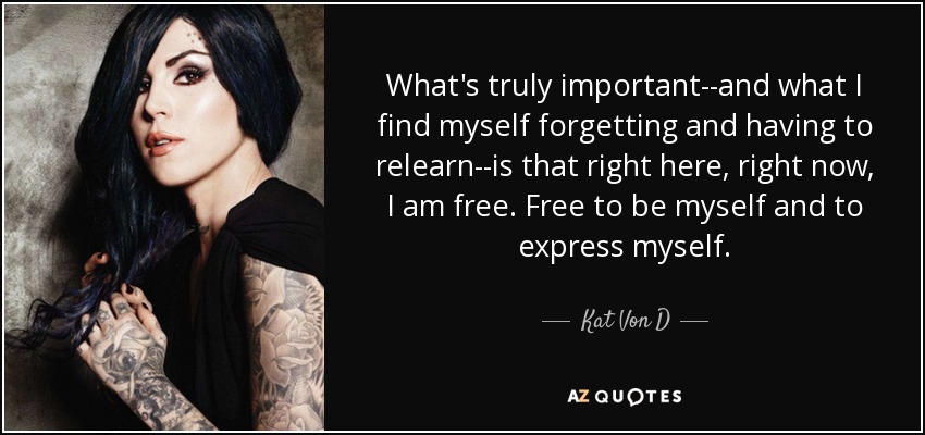 What's truly important--and what I find myself forgetting and having to relearn--is that right here, right now, I am free. Free to be myself and to express myself. - Kat Von D