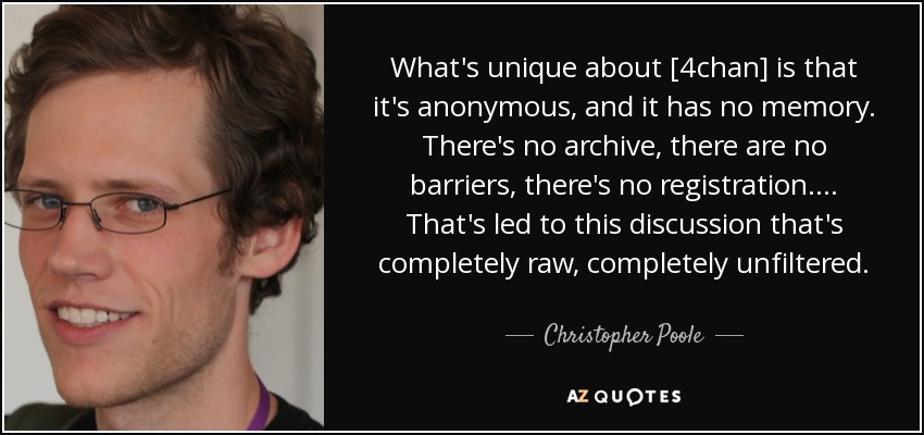 What's unique about [4chan] is that it's anonymous, and it has no memory. There's no archive, there are no barriers, there's no registration. ... That's led to this discussion that's completely raw, completely unfiltered. - Christopher Poole