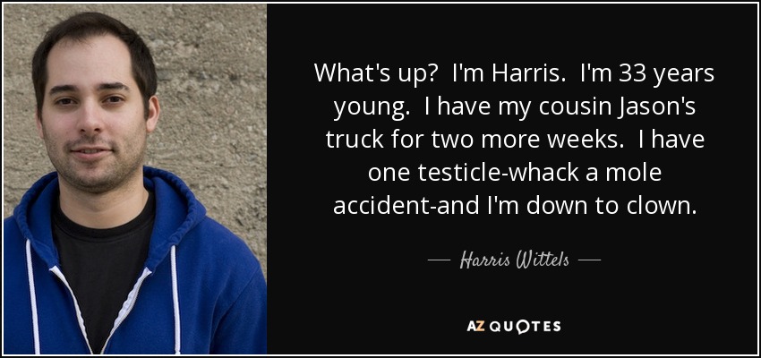 What's up? I'm Harris. I'm 33 years young. I have my cousin Jason's truck for two more weeks. I have one testicle-whack a mole accident-and I'm down to clown. - Harris Wittels