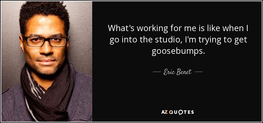 What's working for me is like when I go into the studio, I'm trying to get goosebumps. - Eric Benet