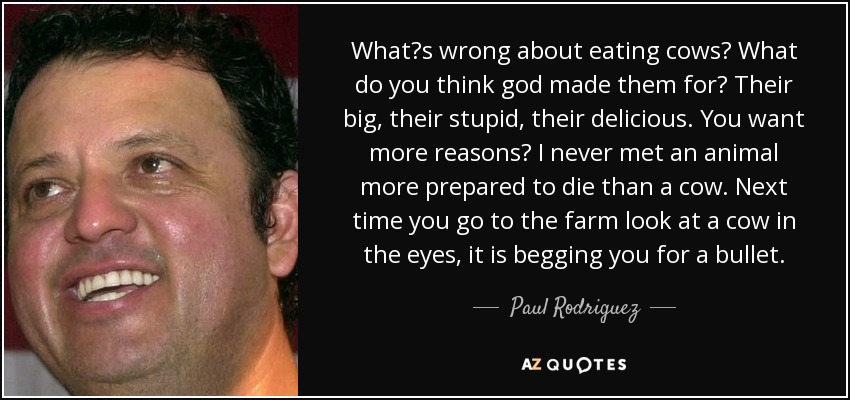 What?s wrong about eating cows? What do you think god made them for? Their big, their stupid, their delicious. You want more reasons? I never met an animal more prepared to die than a cow. Next time you go to the farm look at a cow in the eyes, it is begging you for a bullet. - Paul Rodriguez