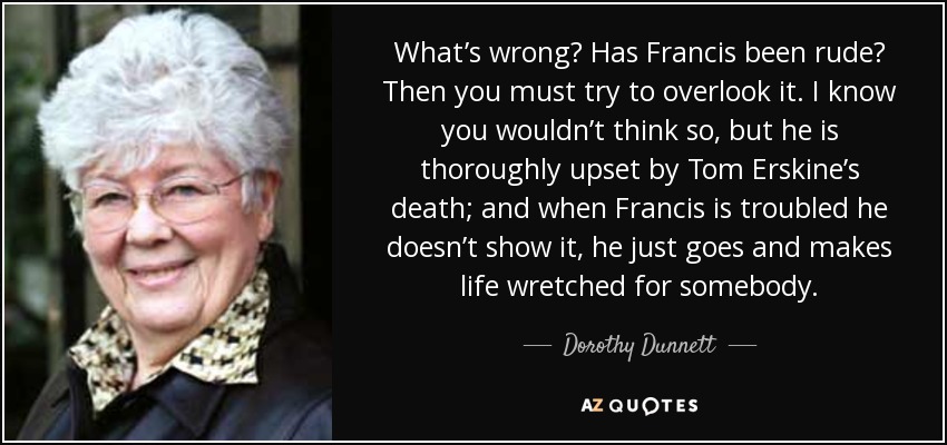 What’s wrong? Has Francis been rude? Then you must try to overlook it. I know you wouldn’t think so, but he is thoroughly upset by Tom Erskine’s death; and when Francis is troubled he doesn’t show it, he just goes and makes life wretched for somebody. - Dorothy Dunnett