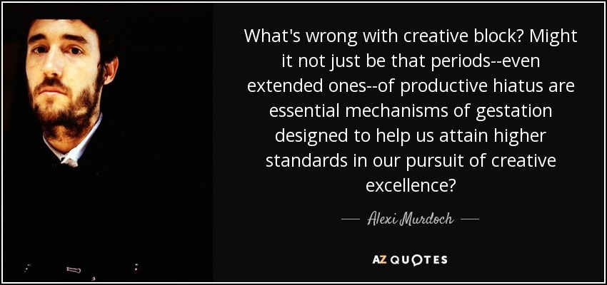 What's wrong with creative block? Might it not just be that periods--even extended ones--of productive hiatus are essential mechanisms of gestation designed to help us attain higher standards in our pursuit of creative excellence? - Alexi Murdoch