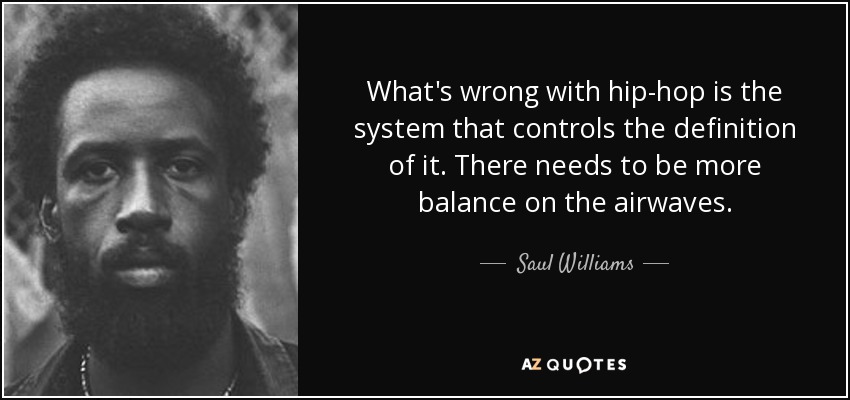 What's wrong with hip-hop is the system that controls the definition of it. There needs to be more balance on the airwaves. - Saul Williams