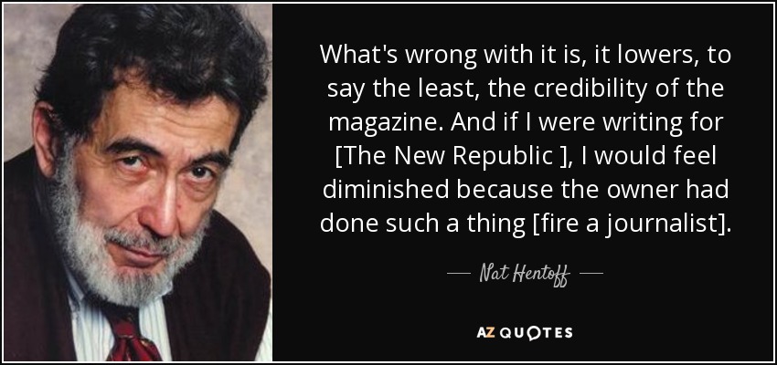 What's wrong with it is, it lowers, to say the least, the credibility of the magazine. And if I were writing for [The New Republic ], I would feel diminished because the owner had done such a thing [fire a journalist]. - Nat Hentoff