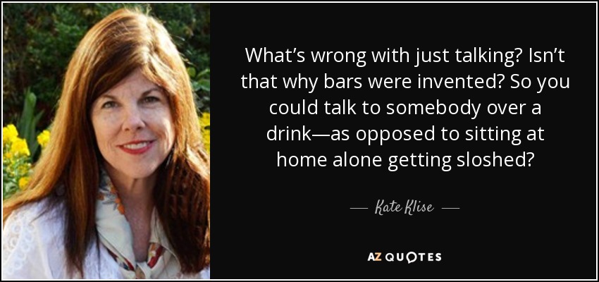 What’s wrong with just talking? Isn’t that why bars were invented? So you could talk to somebody over a drink—as opposed to sitting at home alone getting sloshed? - Kate Klise