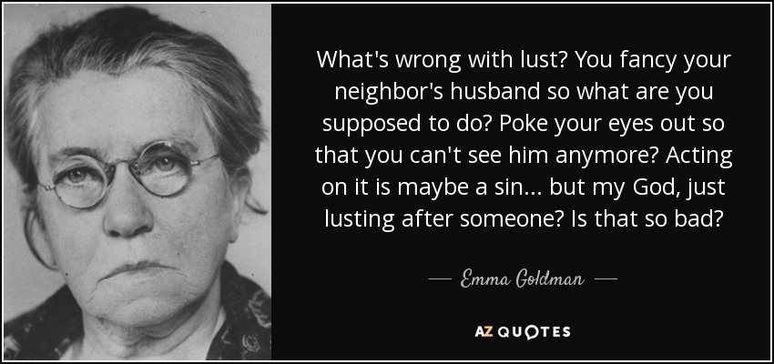 What's wrong with lust? You fancy your neighbor's husband so what are you supposed to do? Poke your eyes out so that you can't see him anymore? Acting on it is maybe a sin ... but my God, just lusting after someone? Is that so bad? - Emma Goldman