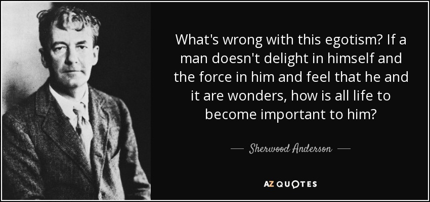 What's wrong with this egotism? If a man doesn't delight in himself and the force in him and feel that he and it are wonders, how is all life to become important to him? - Sherwood Anderson