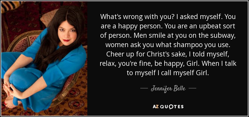 What's wrong with you? I asked myself. You are a happy person. You are an upbeat sort of person. Men smile at you on the subway, women ask you what shampoo you use. Cheer up for Christ's sake, I told myself, relax, you're fine, be happy, Girl. When I talk to myself I call myself Girl. - Jennifer Belle