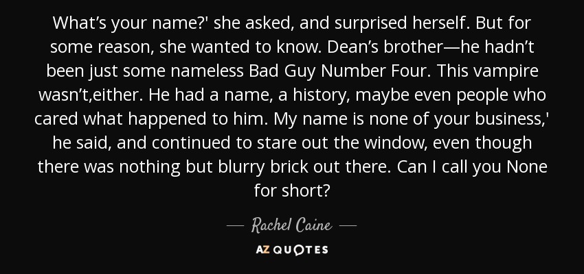 What’s your name?' she asked, and surprised herself. But for some reason, she wanted to know. Dean’s brother—he hadn’t been just some nameless Bad Guy Number Four. This vampire wasn’t,either. He had a name, a history, maybe even people who cared what happened to him. My name is none of your business,' he said, and continued to stare out the window, even though there was nothing but blurry brick out there. Can I call you None for short? - Rachel Caine