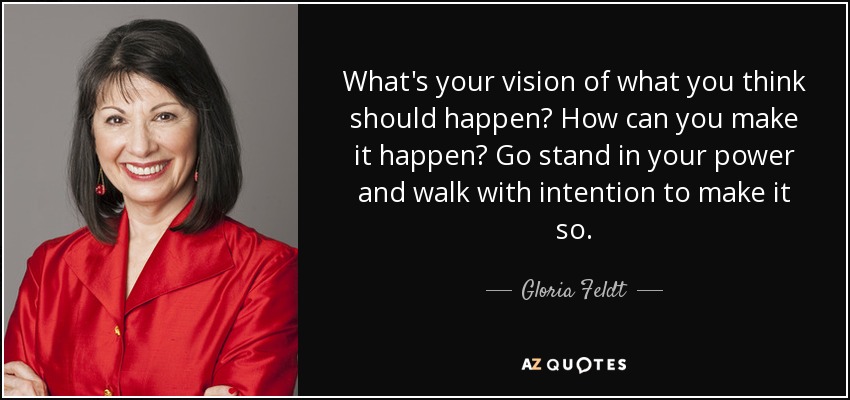 What's your vision of what you think should happen? How can you make it happen? Go stand in your power and walk with intention to make it so. - Gloria Feldt