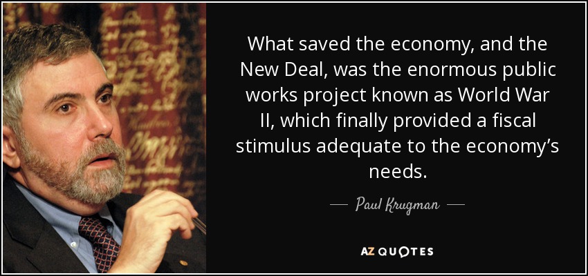 What saved the economy, and the New Deal, was the enormous public works project known as World War II, which finally provided a fiscal stimulus adequate to the economy’s needs. - Paul Krugman