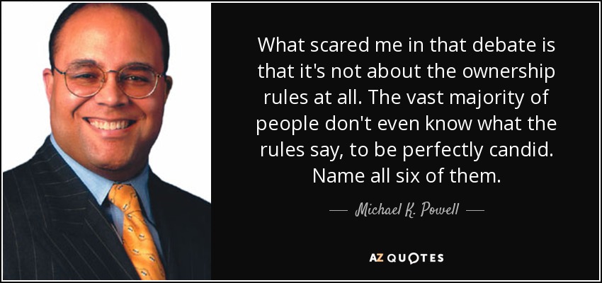 What scared me in that debate is that it's not about the ownership rules at all. The vast majority of people don't even know what the rules say, to be perfectly candid. Name all six of them. - Michael K. Powell