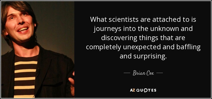 What scientists are attached to is journeys into the unknown and discovering things that are completely unexpected and baffling and surprising. - Brian Cox