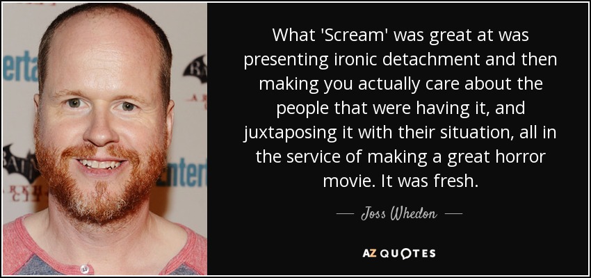 What 'Scream' was great at was presenting ironic detachment and then making you actually care about the people that were having it, and juxtaposing it with their situation, all in the service of making a great horror movie. It was fresh. - Joss Whedon