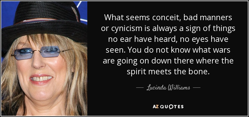 What seems conceit, bad manners or cynicism is always a sign of things no ear have heard, no eyes have seen. You do not know what wars are going on down there where the spirit meets the bone. - Lucinda Williams