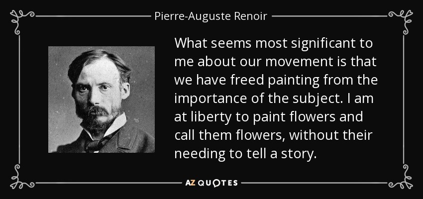 What seems most significant to me about our movement is that we have freed painting from the importance of the subject. I am at liberty to paint flowers and call them flowers, without their needing to tell a story. - Pierre-Auguste Renoir