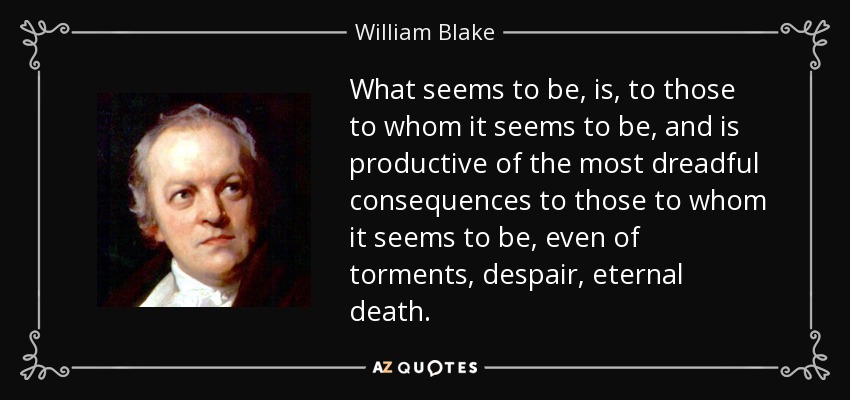 What seems to be, is, to those to whom it seems to be, and is productive of the most dreadful consequences to those to whom it seems to be, even of torments, despair, eternal death. - William Blake