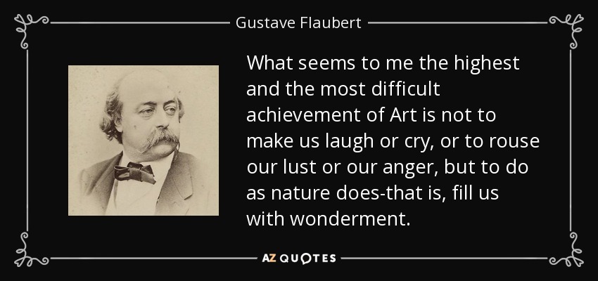What seems to me the highest and the most difficult achievement of Art is not to make us laugh or cry, or to rouse our lust or our anger, but to do as nature does-that is, fill us with wonderment. - Gustave Flaubert