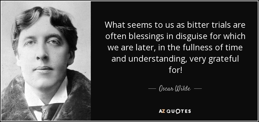 What seems to us as bitter trials are often blessings in disguise for which we are later, in the fullness of time and understanding, very grateful for! - Oscar Wilde