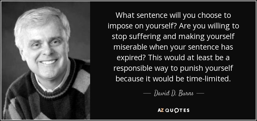 What sentence will you choose to impose on yourself? Are you willing to stop suffering and making yourself miserable when your sentence has expired? This would at least be a responsible way to punish yourself because it would be time-limited. - David D. Burns