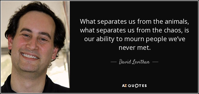 What separates us from the animals, what separates us from the chaos, is our ability to mourn people we’ve never met. - David Levithan