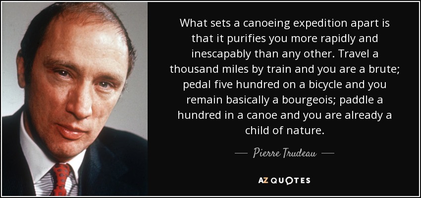 What sets a canoeing expedition apart is that it purifies you more rapidly and inescapably than any other. Travel a thousand miles by train and you are a brute; pedal five hundred on a bicycle and you remain basically a bourgeois; paddle a hundred in a canoe and you are already a child of nature. - Pierre Trudeau