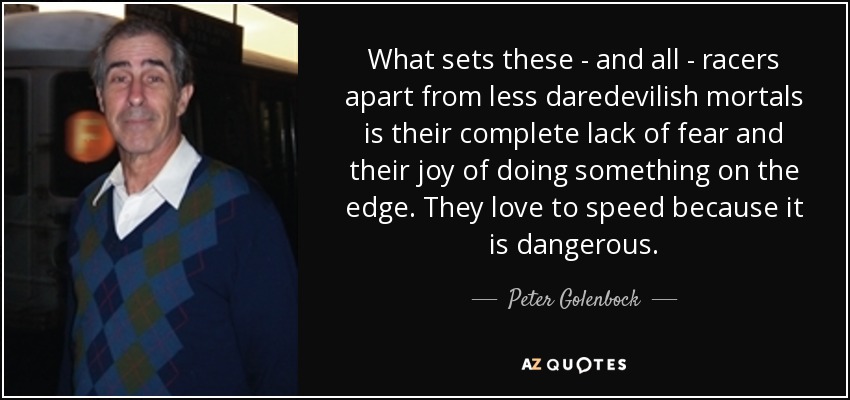 What sets these - and all - racers apart from less daredevilish mortals is their complete lack of fear and their joy of doing something on the edge. They love to speed because it is dangerous. - Peter Golenbock