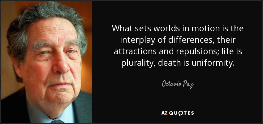 What sets worlds in motion is the interplay of differences, their attractions and repulsions; life is plurality, death is uniformity. - Octavio Paz