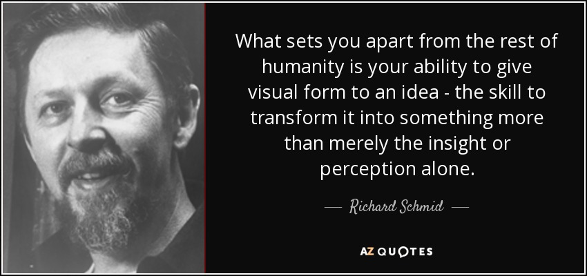 What sets you apart from the rest of humanity is your ability to give visual form to an idea - the skill to transform it into something more than merely the insight or perception alone. - Richard Schmid