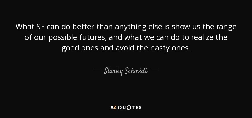 What SF can do better than anything else is show us the range of our possible futures, and what we can do to realize the good ones and avoid the nasty ones. - Stanley Schmidt