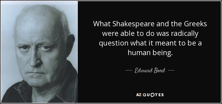 What Shakespeare and the Greeks were able to do was radically question what it meant to be a human being. - Edward Bond