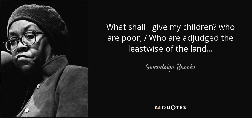 What shall I give my children? who are poor, / Who are adjudged the leastwise of the land... - Gwendolyn Brooks