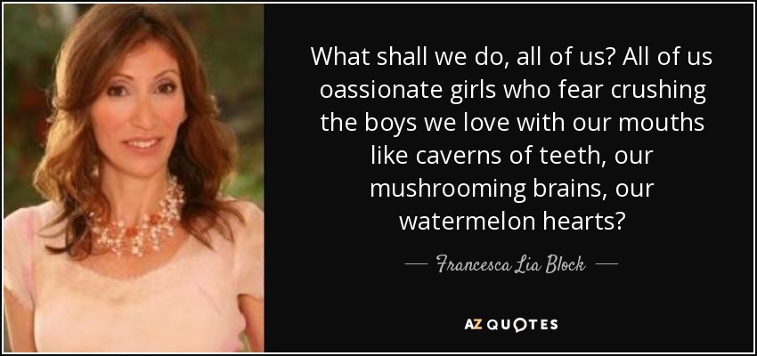 What shall we do, all of us? All of us oassionate girls who fear crushing the boys we love with our mouths like caverns of teeth, our mushrooming brains, our watermelon hearts? - Francesca Lia Block