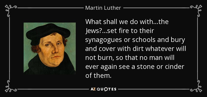 What shall we do with...the Jews?...set fire to their synagogues or schools and bury and cover with dirt whatever will not burn, so that no man will ever again see a stone or cinder of them. - Martin Luther