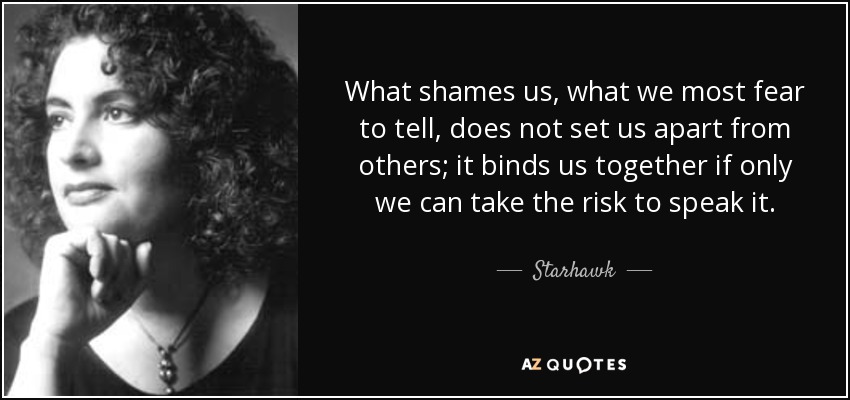 What shames us, what we most fear to tell, does not set us apart from others; it binds us together if only we can take the risk to speak it. - Starhawk