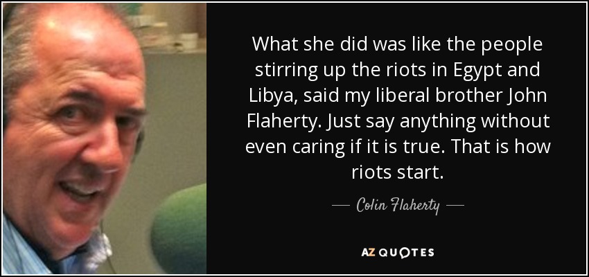 What she did was like the people stirring up the riots in Egypt and Libya, said my liberal brother John Flaherty. Just say anything without even caring if it is true. That is how riots start. - Colin Flaherty