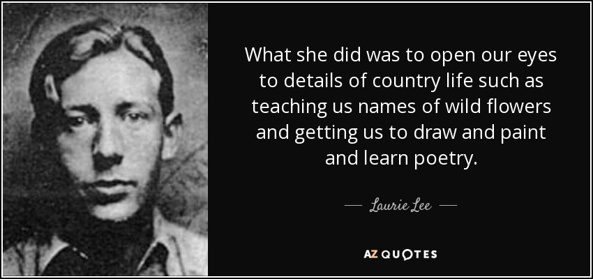 What she did was to open our eyes to details of country life such as teaching us names of wild flowers and getting us to draw and paint and learn poetry. - Laurie Lee
