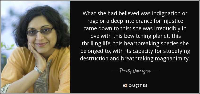 What she had believed was indignation or rage or a deep intolerance for injustice came down to this: she was irreducibly in love with this bewitching planet, this thrilling life, this heartbreaking species she belonged to, with its capacity for stupefying destruction and breathtaking magnanimity. - Thrity Umrigar