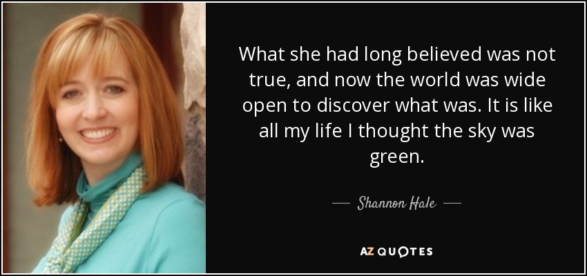 What she had long believed was not true, and now the world was wide open to discover what was. It is like all my life I thought the sky was green. - Shannon Hale