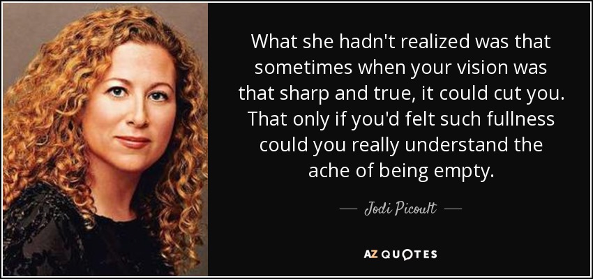 What she hadn't realized was that sometimes when your vision was that sharp and true, it could cut you. That only if you'd felt such fullness could you really understand the ache of being empty. - Jodi Picoult