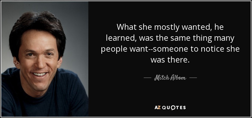 What she mostly wanted, he learned, was the same thing many people want--someone to notice she was there. - Mitch Albom