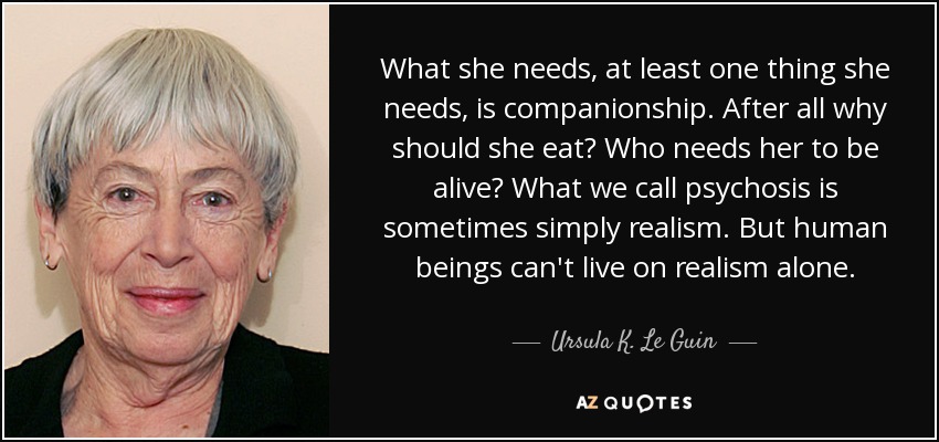 What she needs, at least one thing she needs, is companionship. After all why should she eat? Who needs her to be alive? What we call psychosis is sometimes simply realism. But human beings can't live on realism alone. - Ursula K. Le Guin