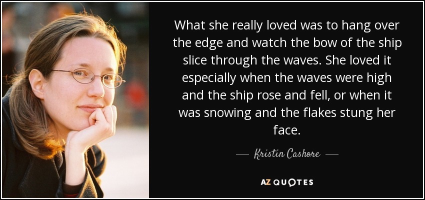 What she really loved was to hang over the edge and watch the bow of the ship slice through the waves. She loved it especially when the waves were high and the ship rose and fell, or when it was snowing and the flakes stung her face. - Kristin Cashore