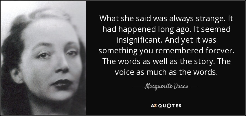 What she said was always strange. It had happened long ago. It seemed insignificant. And yet it was something you remembered forever. The words as well as the story. The voice as much as the words. - Marguerite Duras