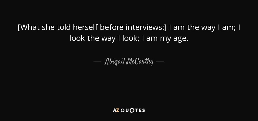 [What she told herself before interviews:] I am the way I am; I look the way I look; I am my age. - Abigail McCarthy