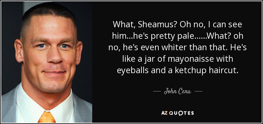 What, Sheamus? Oh no, I can see him...he's pretty pale......What? oh no, he's even whiter than that. He's like a jar of mayonaisse with eyeballs and a ketchup haircut. - John Cena
