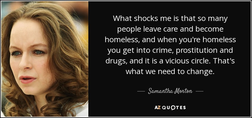 What shocks me is that so many people leave care and become homeless, and when you're homeless you get into crime, prostitution and drugs, and it is a vicious circle. That's what we need to change. - Samantha Morton