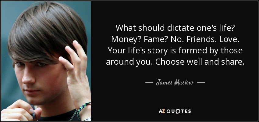 What should dictate one's life? Money? Fame? No. Friends. Love. Your life's story is formed by those around you. Choose well and share. - James Maslow