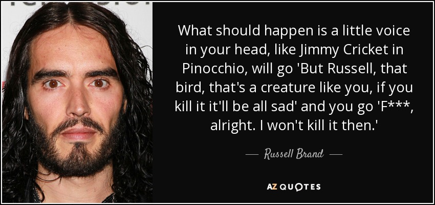What should happen is a little voice in your head, like Jimmy Cricket in Pinocchio, will go 'But Russell, that bird, that's a creature like you, if you kill it it'll be all sad' and you go 'F***, alright. I won't kill it then.' - Russell Brand